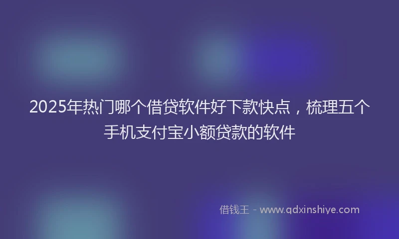 2025年热门哪个借贷软件好下款快点，梳理五个手机支付宝小额贷款的软件