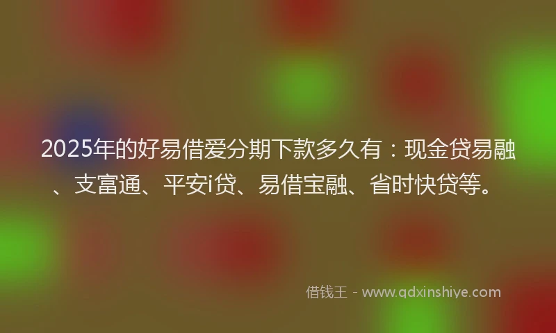 2025年的好易借爱分期下款多久有：现金贷易融、支富通、平安i贷、易借宝融、省时快贷等。