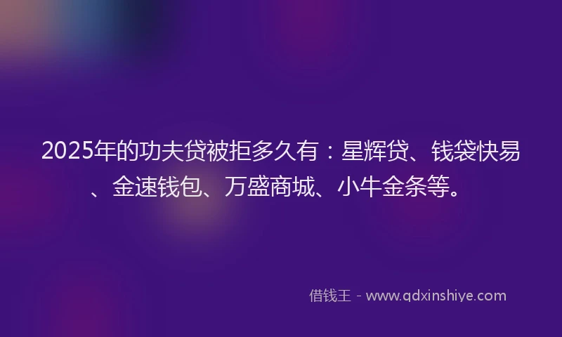 2025年的功夫贷被拒多久有：星辉贷、钱袋快易、金速钱包、万盛商城、小牛金条等。