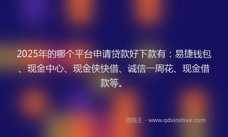 2025年的哪个平台申请贷款好下款有：易捷钱包、现金中心、现金侠快借、诚信一周花、现金借款等。