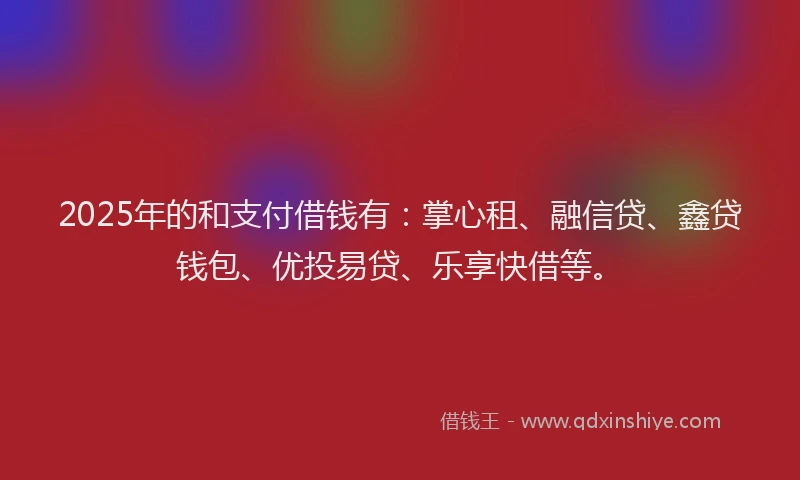 2025年的和支付借钱有：掌心租、融信贷、鑫贷钱包、优投易贷、乐享快借等。