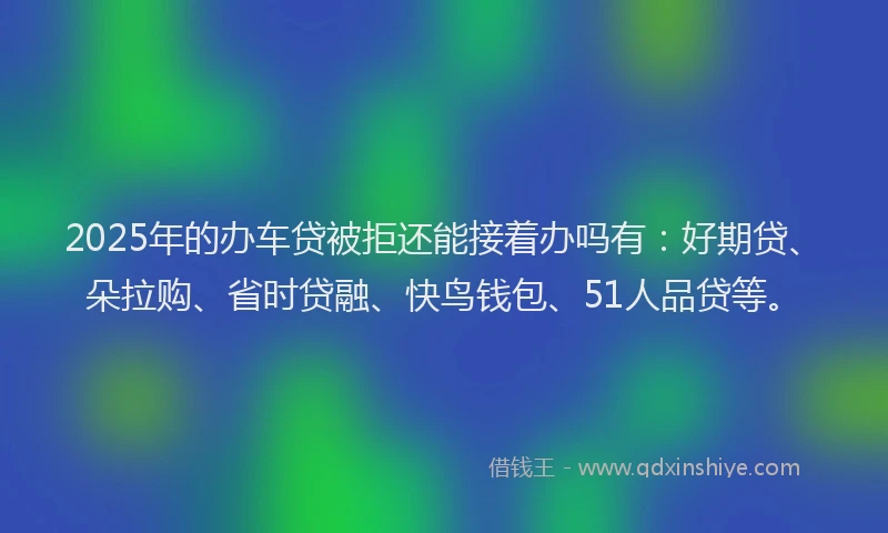 2025年的办车贷被拒还能接着办吗有：好期贷、朵拉购、省时贷融、快鸟钱包、51人品贷等。