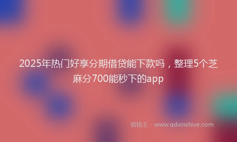 2025年热门好享分期借贷能下款吗，整理5个芝麻分700能秒下的app