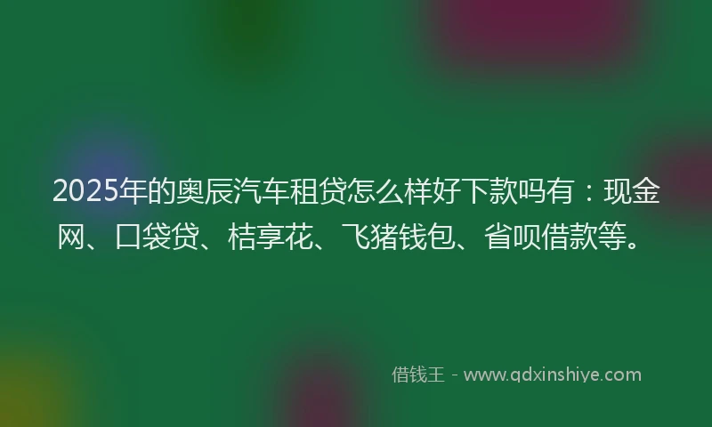 2025年的奥辰汽车租贷怎么样好下款吗有：现金网、口袋贷、桔享花、飞猪钱包、省呗借款等。