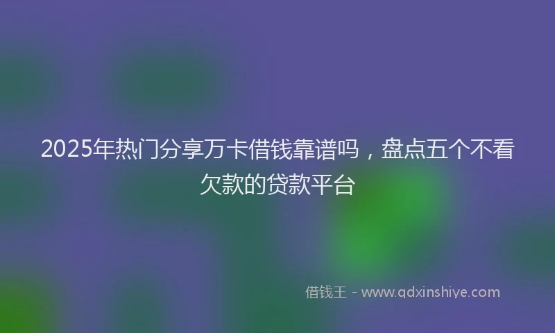 2025年热门分享万卡借钱靠谱吗，盘点五个不看欠款的贷款平台