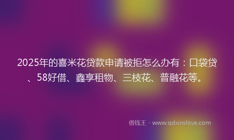 2025年的喜米花贷款申请被拒怎么办有：口袋贷、58好借、鑫享租物、三枝花、普融花等。