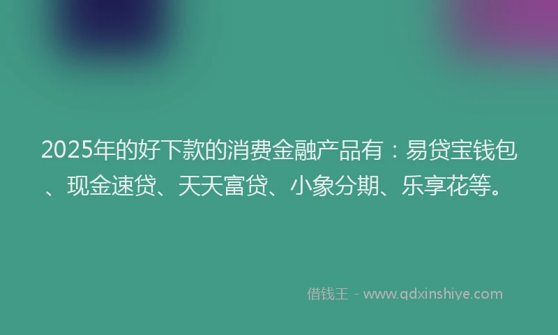 2025年的好下款的消费金融产品有：易贷宝钱包、现金速贷、天天富贷、小象分期、乐享花等。