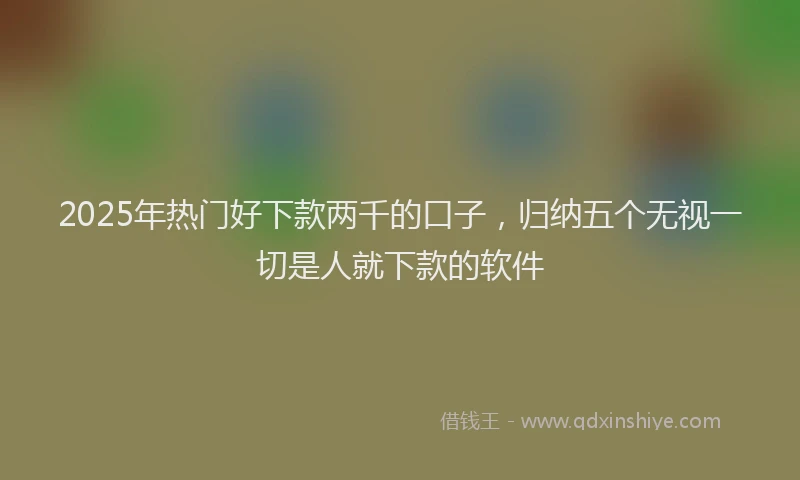2025年热门好下款两千的口子，归纳五个无视一切是人就下款的软件