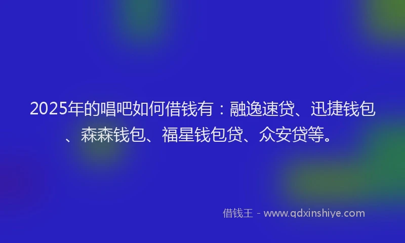 2025年的唱吧如何借钱有：融逸速贷、迅捷钱包、森森钱包、福星钱包贷、众安贷等。