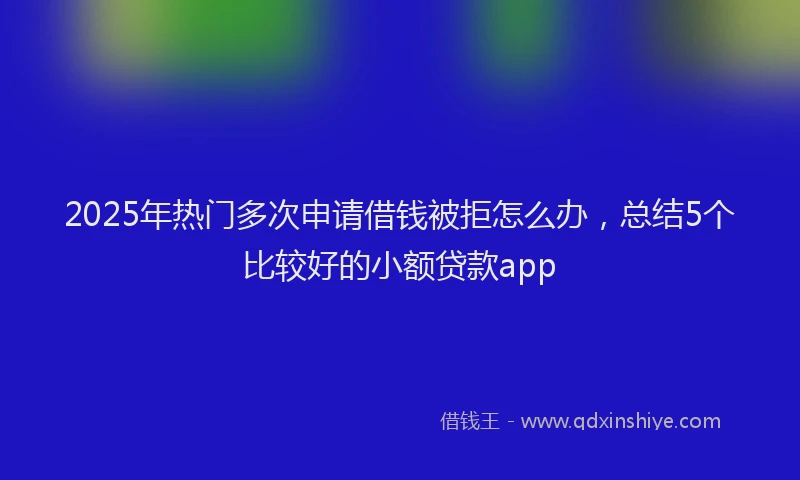 2025年热门多次申请借钱被拒怎么办，总结5个比较好的小额贷款app