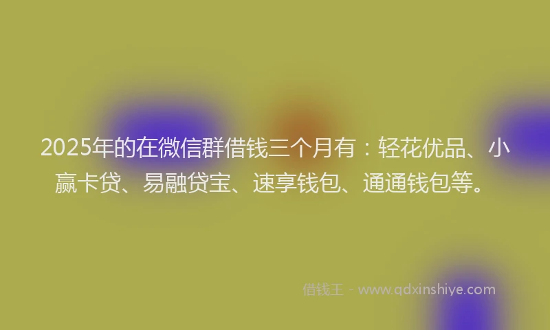 2025年的在微信群借钱三个月有：轻花优品、小赢卡贷、易融贷宝、速享钱包、通通钱包等。