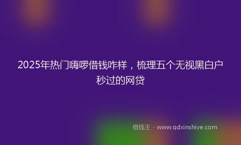 2025年热门嗨啰借钱咋样，梳理五个无视黑白户秒过的网贷