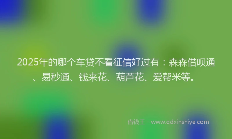 2025年的哪个车贷不看征信好过有：森森借呗通、易秒通、钱来花、葫芦花、爱帮米等。