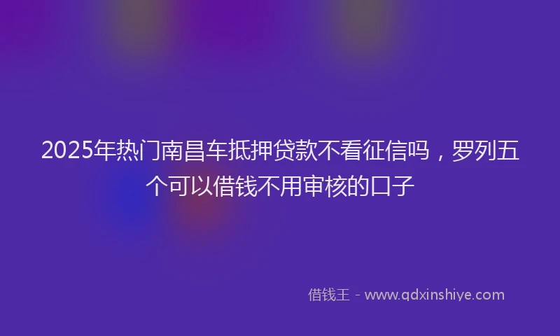 2025年热门南昌车抵押贷款不看征信吗，罗列五个可以借钱不用审核的口子