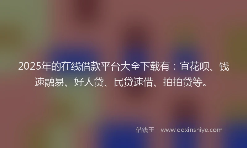2025年的在线借款平台大全下载有：宜花呗、钱速融易、好人贷、民贷速借、拍拍贷等。