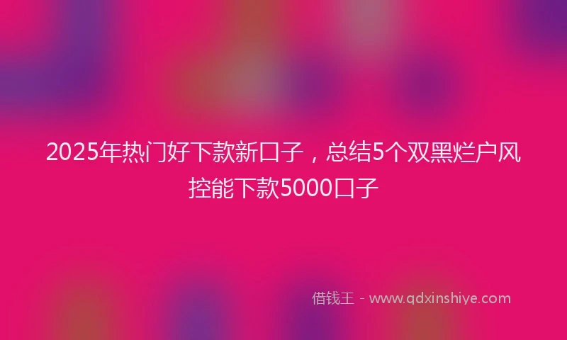 2025年热门好下款新口子，总结5个双黑烂户风控能下款5000口子