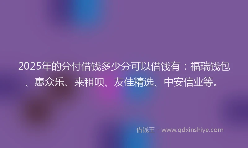2025年的分付借钱多少分可以借钱有：福瑞钱包、惠众乐、来租呗、友佳精选、中安信业等。