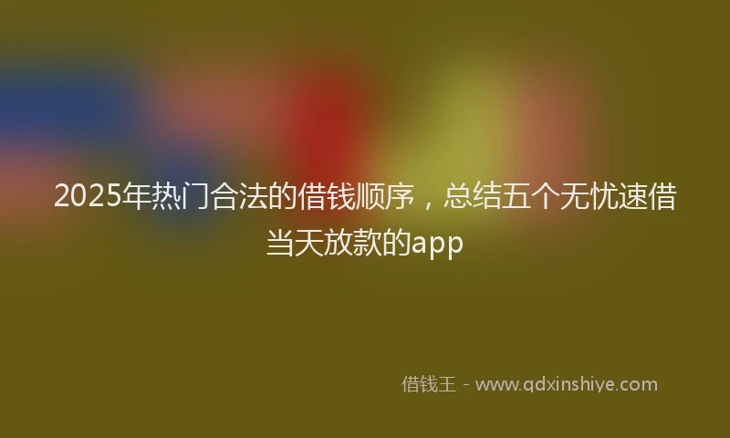 2025年热门合法的借钱顺序，总结五个无忧速借当天放款的app