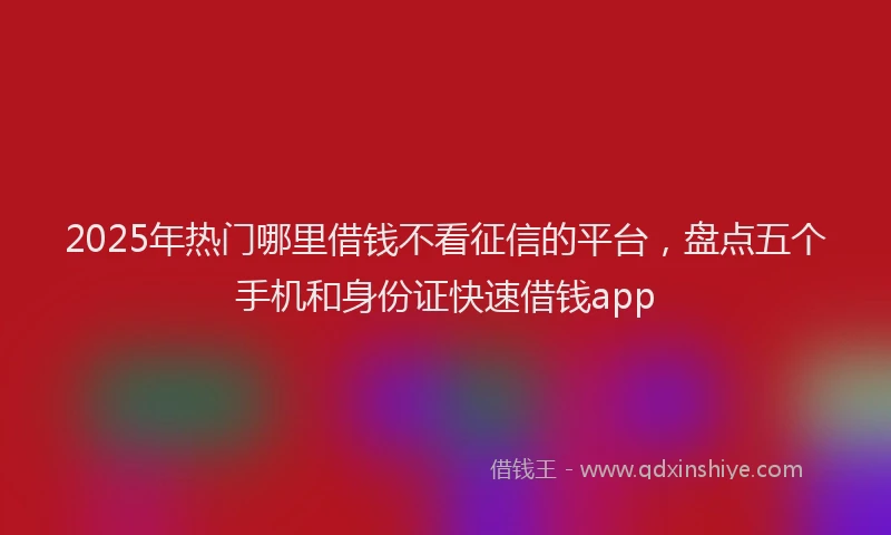 2025年热门哪里借钱不看征信的平台，盘点五个手机和身份证快速借钱app