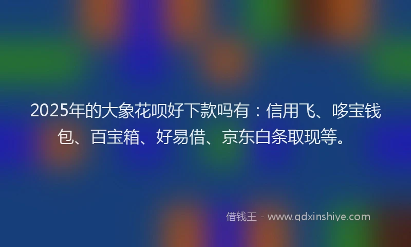 2025年的大象花呗好下款吗有：信用飞、哆宝钱包、百宝箱、好易借、京东白条取现等。