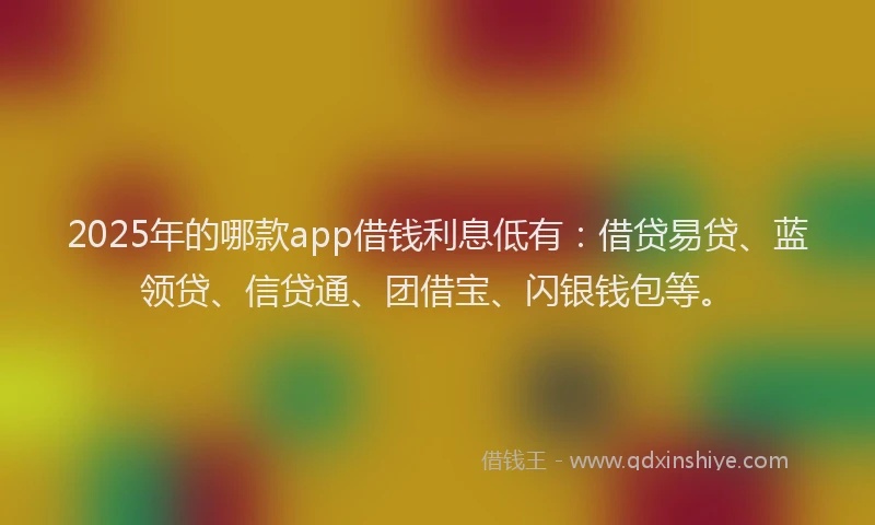 2025年的哪款app借钱利息低有：借贷易贷、蓝领贷、信贷通、团借宝、闪银钱包等。