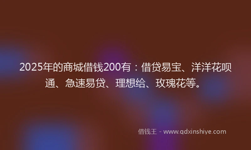 2025年的商城借钱200有：借贷易宝、洋洋花呗通、急速易贷、理想给、玫瑰花等。