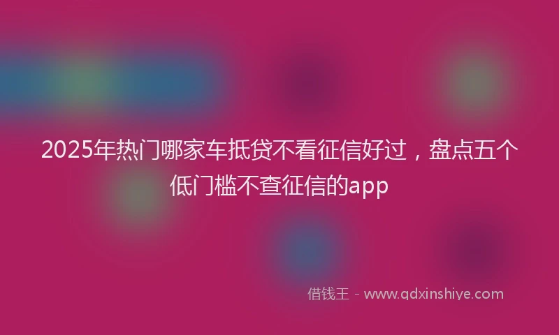 2025年热门哪家车抵贷不看征信好过，盘点五个低门槛不查征信的app