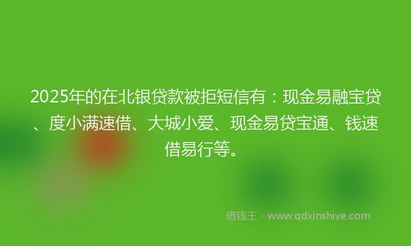 2025年的在北银贷款被拒短信有：现金易融宝贷、度小满速借、大城小爱、现金易贷宝通、钱速借易行等。