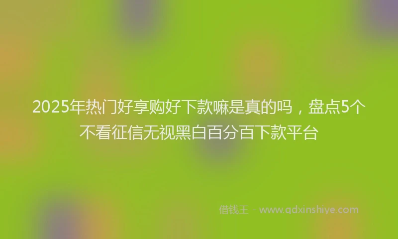 2025年热门好享购好下款嘛是真的吗，盘点5个不看征信无视黑白百分百下款平台