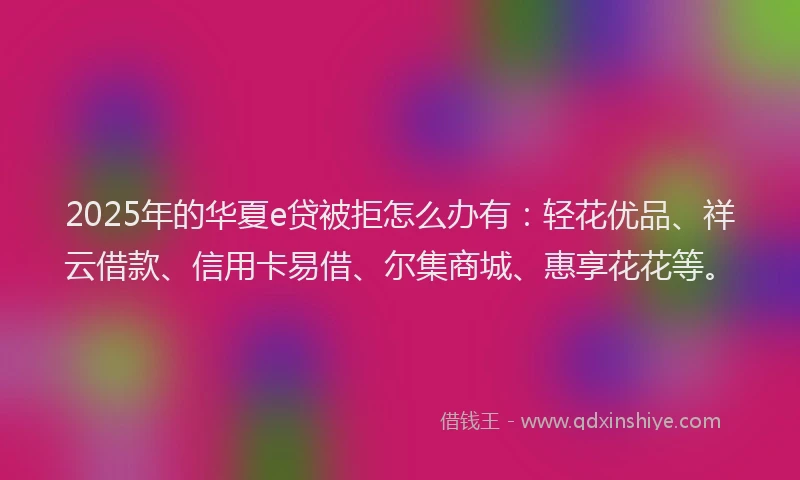 2025年的华夏e贷被拒怎么办有：轻花优品、祥云借款、信用卡易借、尔集商城、惠享花花等。