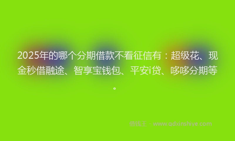 2025年的哪个分期借款不看征信有：超级花、现金秒借融途、智享宝钱包、平安i贷、哆哆分期等。