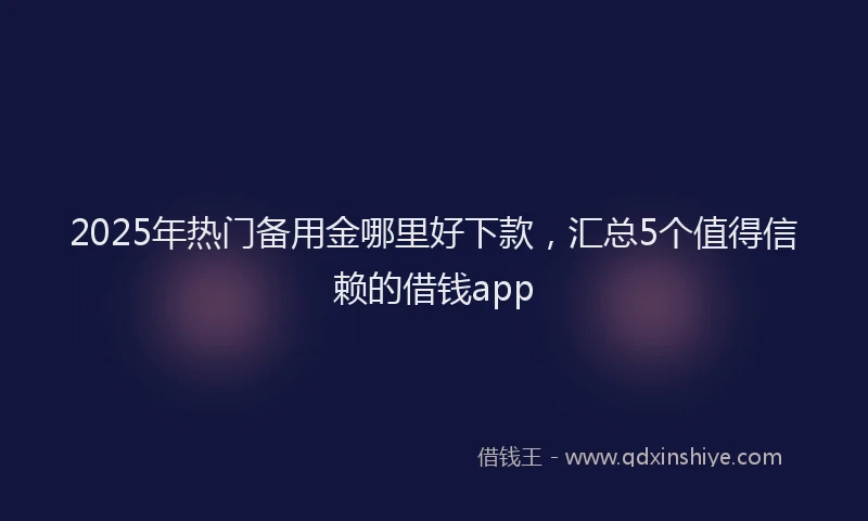 2025年热门备用金哪里好下款，汇总5个值得信赖的借钱app