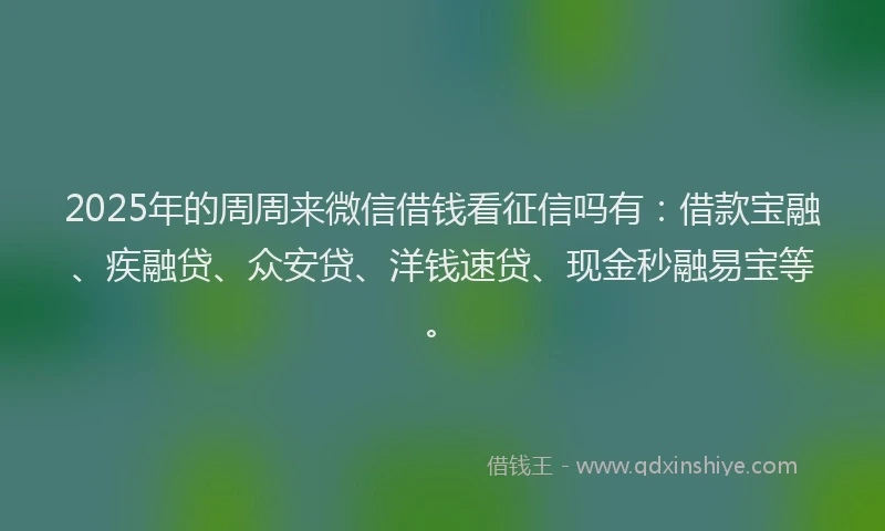 2025年的周周来微信借钱看征信吗有：借款宝融、疾融贷、众安贷、洋钱速贷、现金秒融易宝等。
