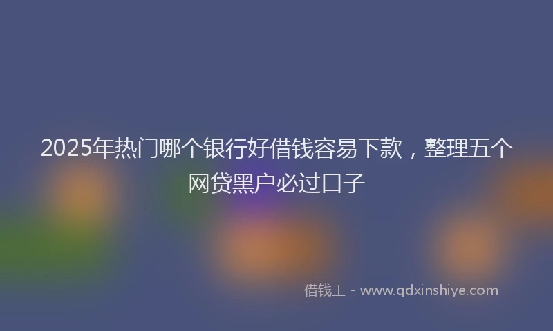 2025年热门哪个银行好借钱容易下款，整理五个网贷黑户必过口子