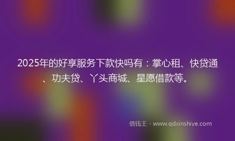 2025年的好享服务下款快吗有：掌心租、快贷通、功夫贷、丫头商城、星愿借款等。
