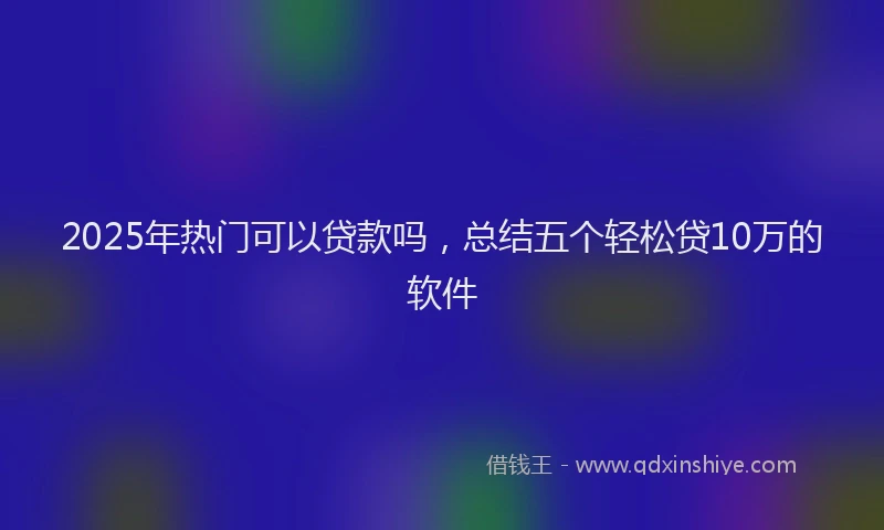 2025年热门可以贷款吗，总结五个轻松贷10万的软件