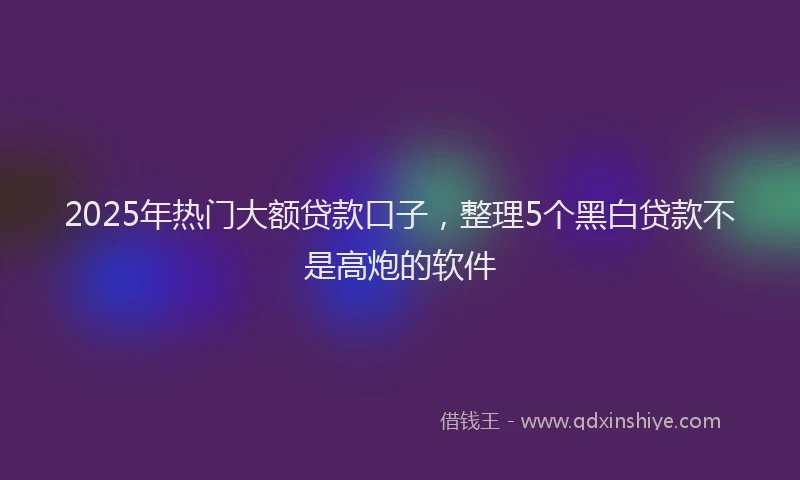 2025年热门大额贷款口子，整理5个黑白贷款不是高炮的软件