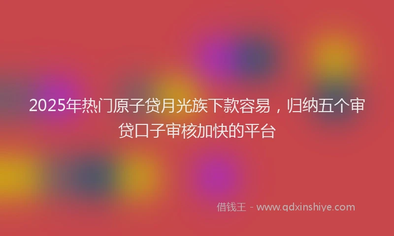 2025年热门原子贷月光族下款容易，归纳五个审贷口子审核加快的平台