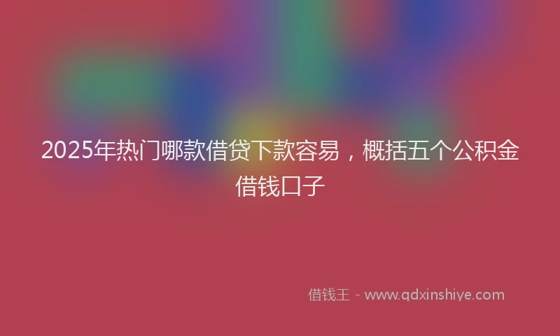 2025年热门哪款借贷下款容易，概括五个公积金借钱口子