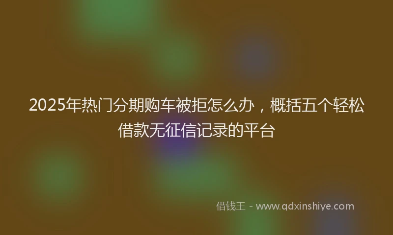 2025年热门分期购车被拒怎么办，概括五个轻松借款无征信记录的平台