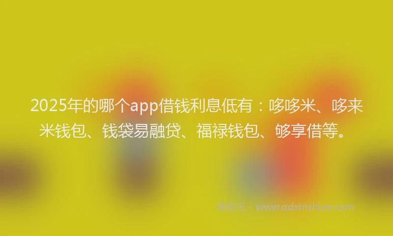 2025年的哪个app借钱利息低有：哆哆米、哆来米钱包、钱袋易融贷、福禄钱包、够享借等。