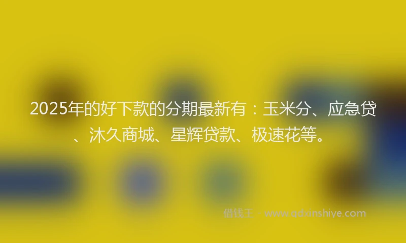 2025年的好下款的分期最新有：玉米分、应急贷、沐久商城、星辉贷款、极速花等。