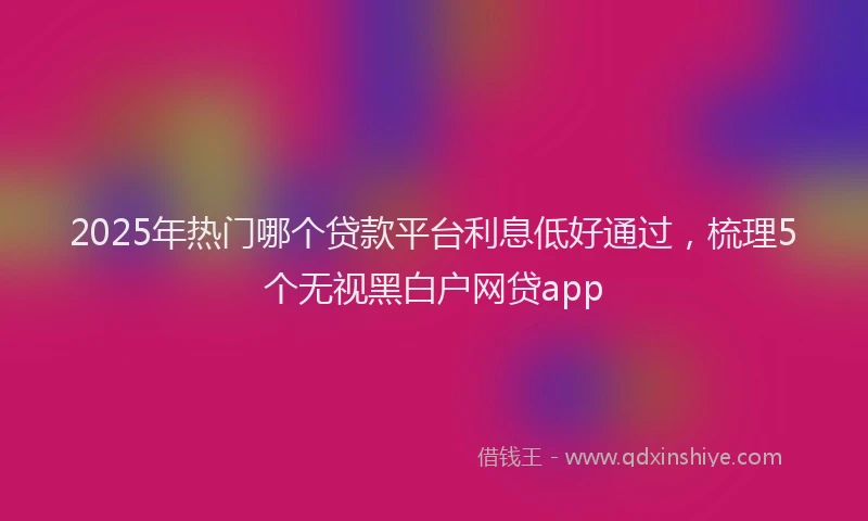 2025年热门哪个贷款平台利息低好通过，梳理5个无视黑白户网贷app