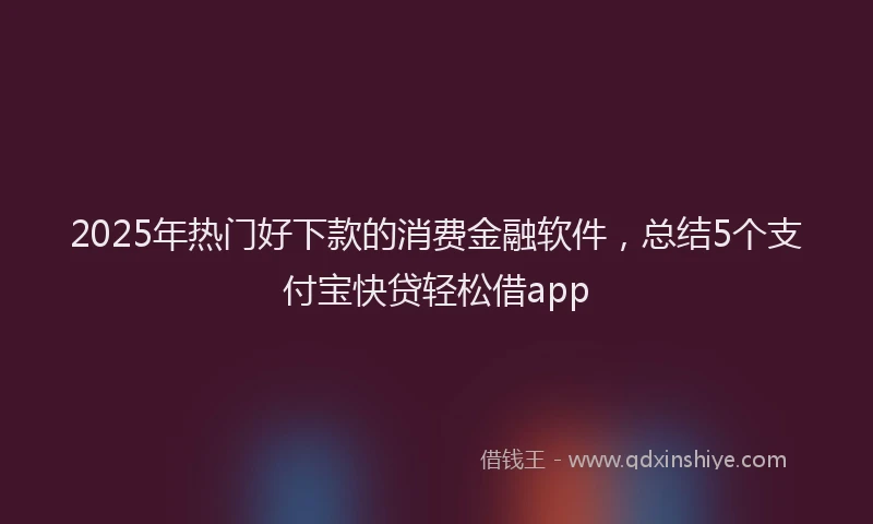2025年热门好下款的消费金融软件，总结5个支付宝快贷轻松借app