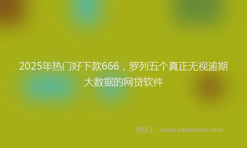 2025年热门好下款666，罗列五个真正无视逾期大数据的网贷软件