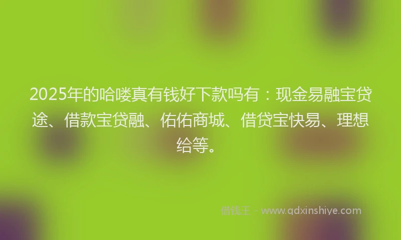 2025年的哈喽真有钱好下款吗有：现金易融宝贷途、借款宝贷融、佑佑商城、借贷宝快易、理想给等。