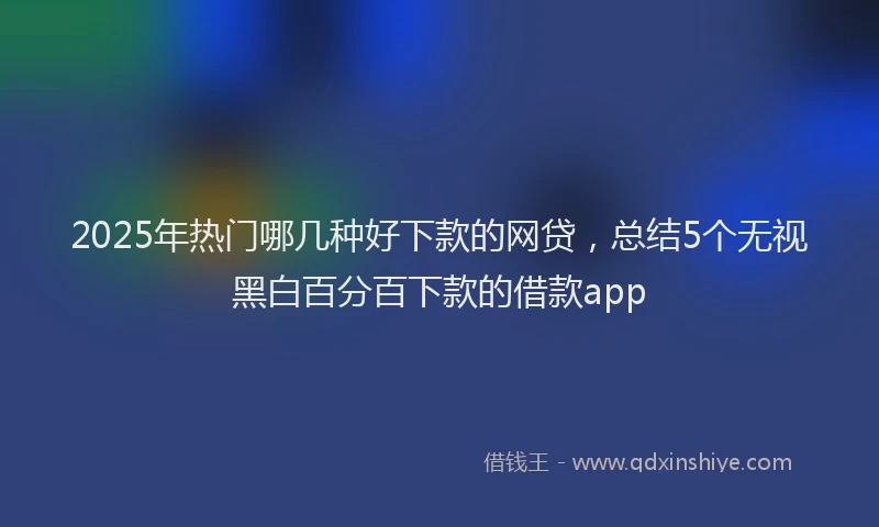 2025年热门哪几种好下款的网贷，总结5个无视黑白百分百下款的借款app