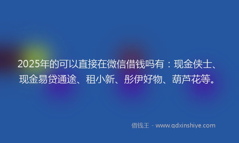2025年的可以直接在微信借钱吗有:现金侠士、现金易贷通途、租小新、彤伊好物、葫芦花等。