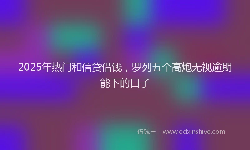 2025年热门和信贷借钱，罗列五个高炮无视逾期能下的口子