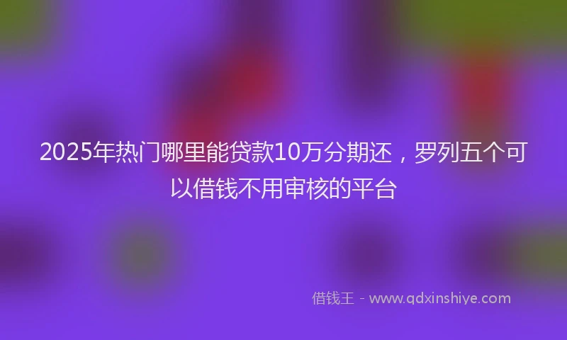 2025年热门哪里能贷款10万分期还，罗列五个可以借钱不用审核的平台